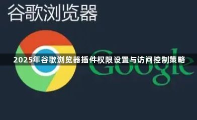 2025年谷歌浏览器插件权限设置与访问控制策略1
