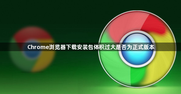 Chrome浏览器下载安装包体积过大是否为正式版本1