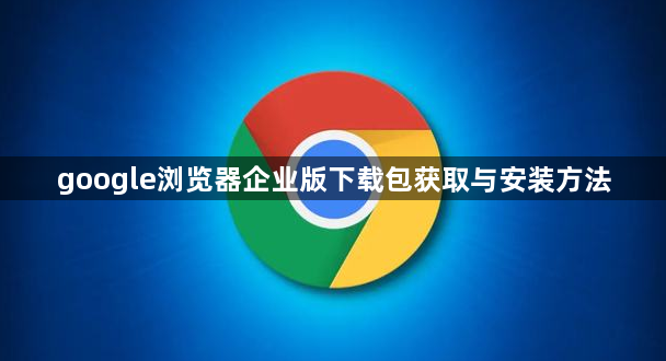 google浏览器企业版下载包获取与安装方法1